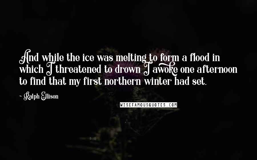 Ralph Ellison Quotes: And while the ice was melting to form a flood in which I threatened to drown I awoke one afternoon to find that my first northern winter had set.