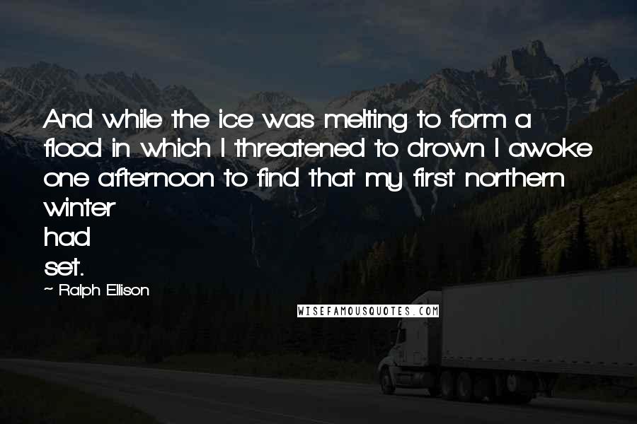 Ralph Ellison Quotes: And while the ice was melting to form a flood in which I threatened to drown I awoke one afternoon to find that my first northern winter had set.