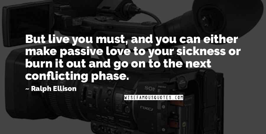 Ralph Ellison Quotes: But live you must, and you can either make passive love to your sickness or burn it out and go on to the next conflicting phase.