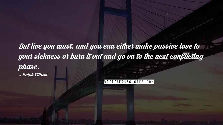 Ralph Ellison Quotes: But live you must, and you can either make passive love to your sickness or burn it out and go on to the next conflicting phase.