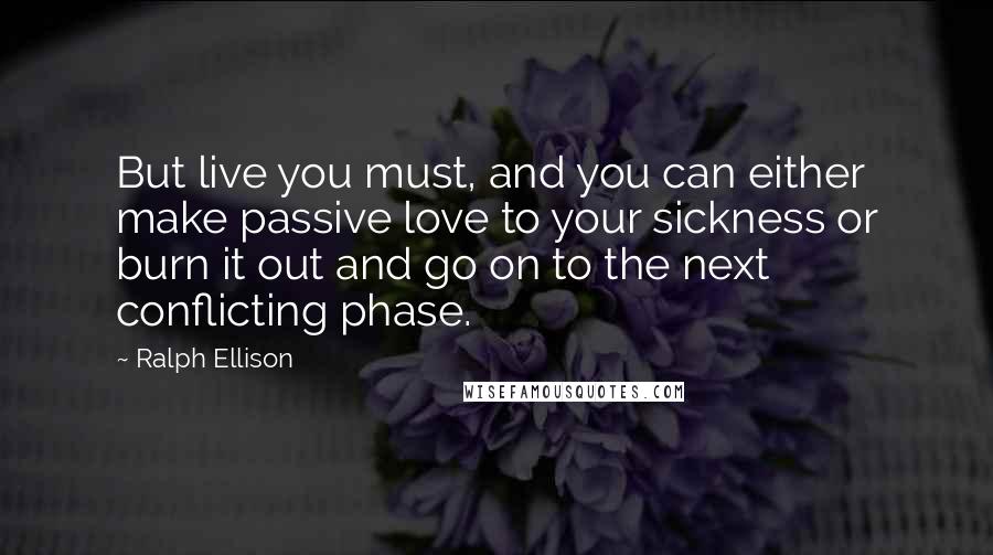 Ralph Ellison Quotes: But live you must, and you can either make passive love to your sickness or burn it out and go on to the next conflicting phase.