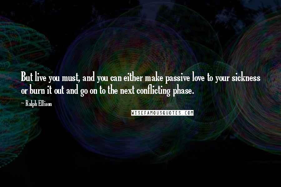 Ralph Ellison Quotes: But live you must, and you can either make passive love to your sickness or burn it out and go on to the next conflicting phase.