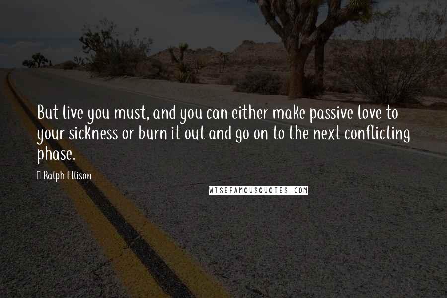 Ralph Ellison Quotes: But live you must, and you can either make passive love to your sickness or burn it out and go on to the next conflicting phase.