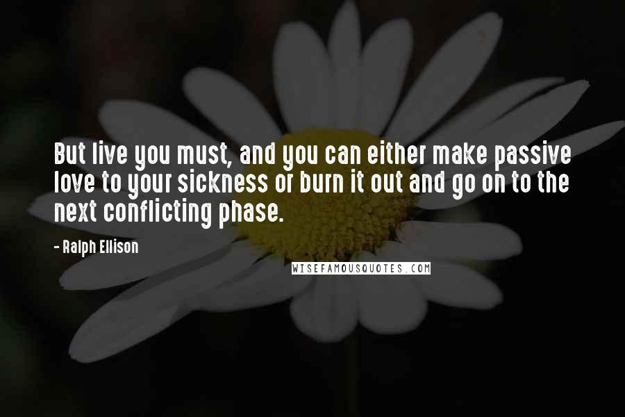 Ralph Ellison Quotes: But live you must, and you can either make passive love to your sickness or burn it out and go on to the next conflicting phase.