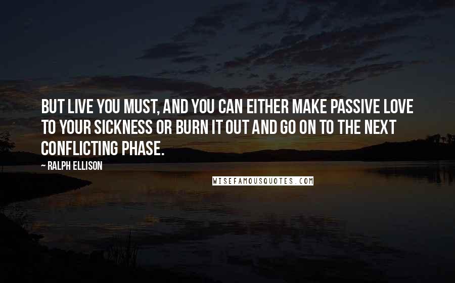 Ralph Ellison Quotes: But live you must, and you can either make passive love to your sickness or burn it out and go on to the next conflicting phase.