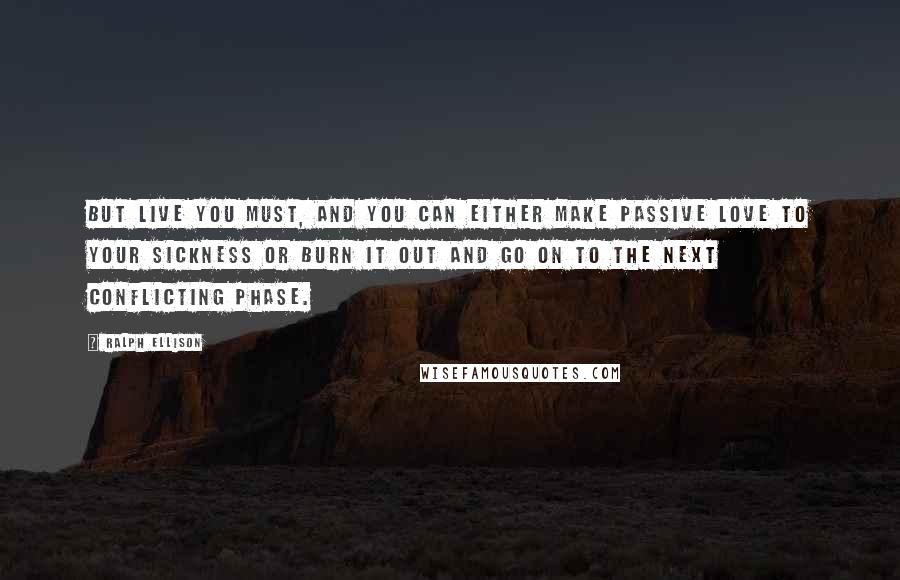 Ralph Ellison Quotes: But live you must, and you can either make passive love to your sickness or burn it out and go on to the next conflicting phase.