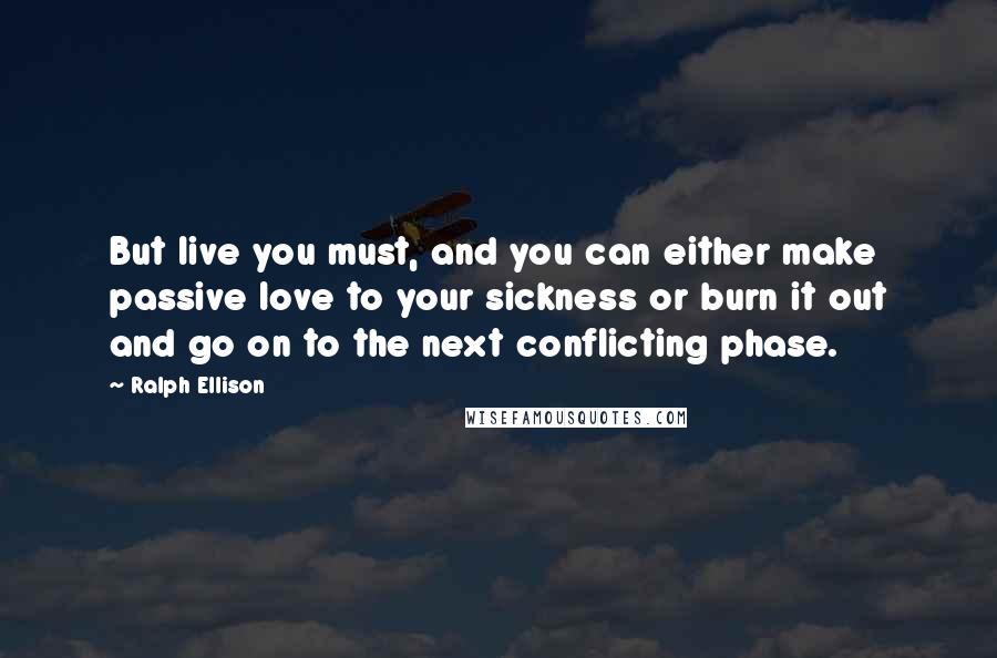 Ralph Ellison Quotes: But live you must, and you can either make passive love to your sickness or burn it out and go on to the next conflicting phase.