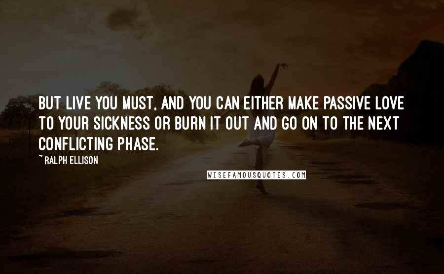 Ralph Ellison Quotes: But live you must, and you can either make passive love to your sickness or burn it out and go on to the next conflicting phase.
