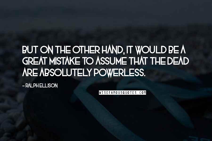 Ralph Ellison Quotes: But on the other hand, it would be a great mistake to assume that the dead are absolutely powerless.