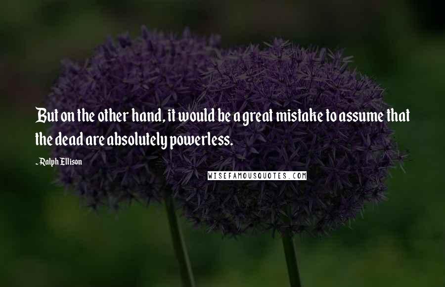 Ralph Ellison Quotes: But on the other hand, it would be a great mistake to assume that the dead are absolutely powerless.