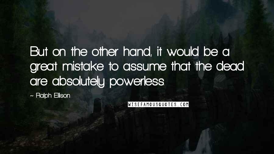 Ralph Ellison Quotes: But on the other hand, it would be a great mistake to assume that the dead are absolutely powerless.