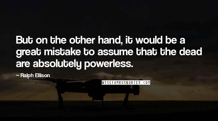 Ralph Ellison Quotes: But on the other hand, it would be a great mistake to assume that the dead are absolutely powerless.