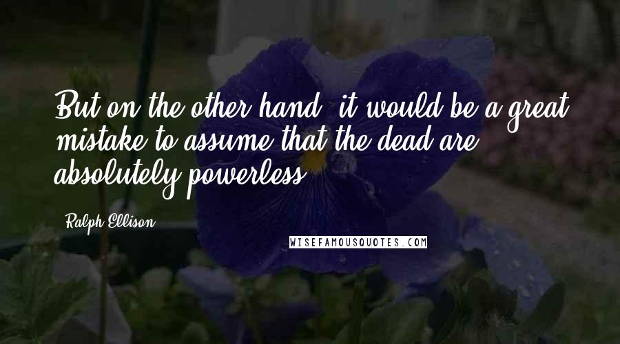 Ralph Ellison Quotes: But on the other hand, it would be a great mistake to assume that the dead are absolutely powerless.