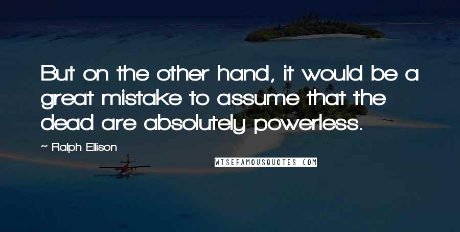 Ralph Ellison Quotes: But on the other hand, it would be a great mistake to assume that the dead are absolutely powerless.