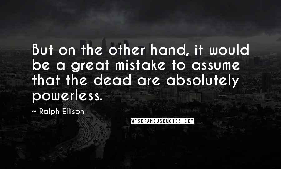 Ralph Ellison Quotes: But on the other hand, it would be a great mistake to assume that the dead are absolutely powerless.