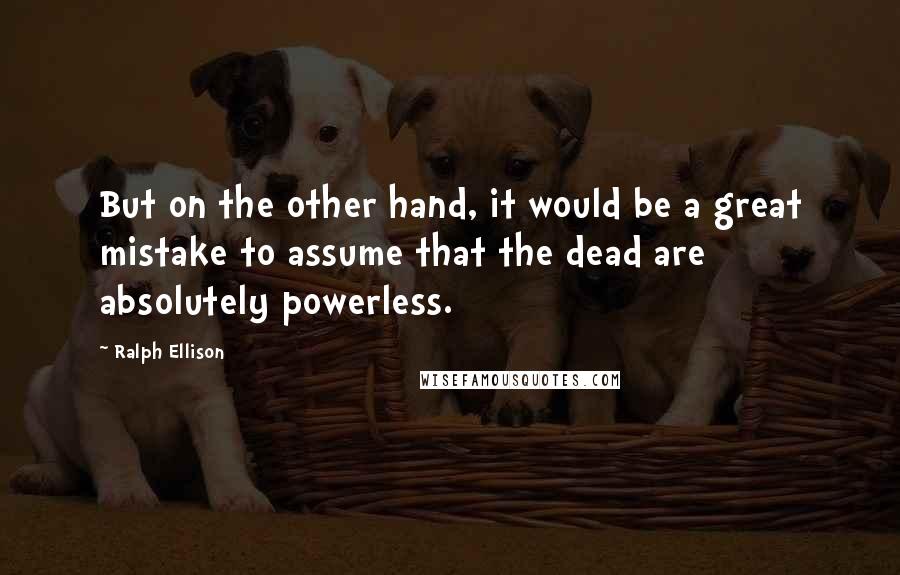 Ralph Ellison Quotes: But on the other hand, it would be a great mistake to assume that the dead are absolutely powerless.