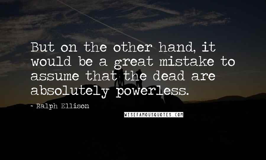 Ralph Ellison Quotes: But on the other hand, it would be a great mistake to assume that the dead are absolutely powerless.