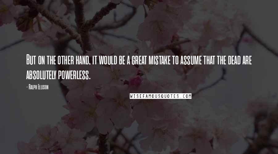 Ralph Ellison Quotes: But on the other hand, it would be a great mistake to assume that the dead are absolutely powerless.