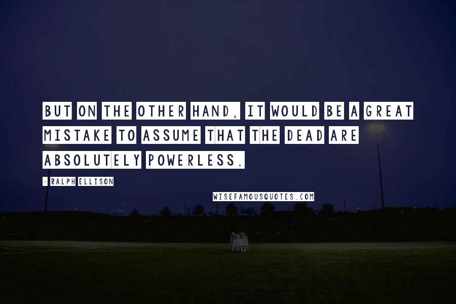 Ralph Ellison Quotes: But on the other hand, it would be a great mistake to assume that the dead are absolutely powerless.