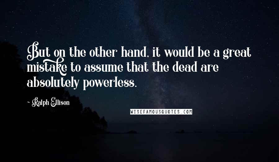 Ralph Ellison Quotes: But on the other hand, it would be a great mistake to assume that the dead are absolutely powerless.