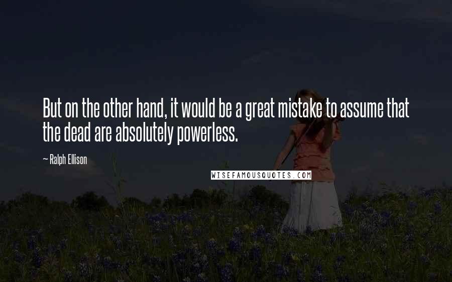 Ralph Ellison Quotes: But on the other hand, it would be a great mistake to assume that the dead are absolutely powerless.