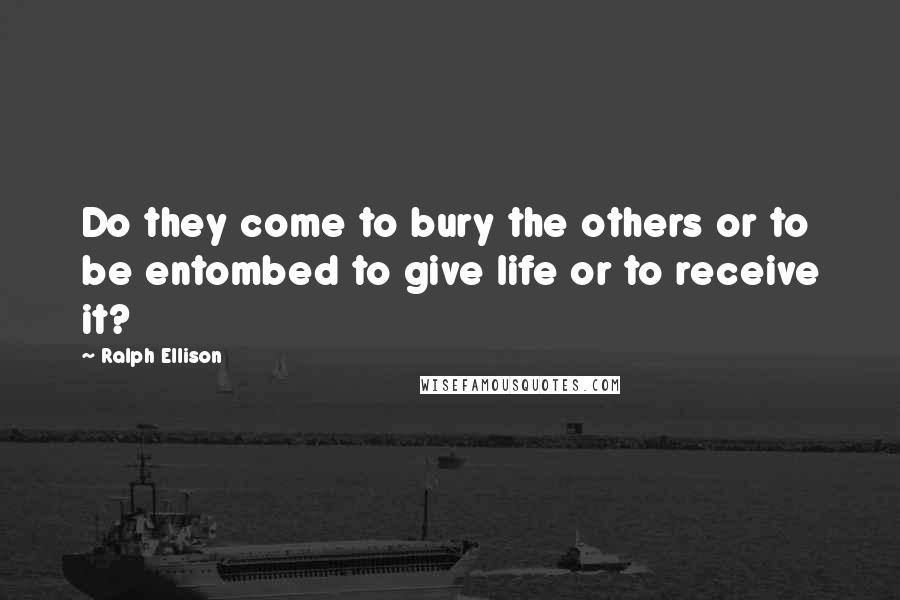 Ralph Ellison Quotes: Do they come to bury the others or to be entombed to give life or to receive it?