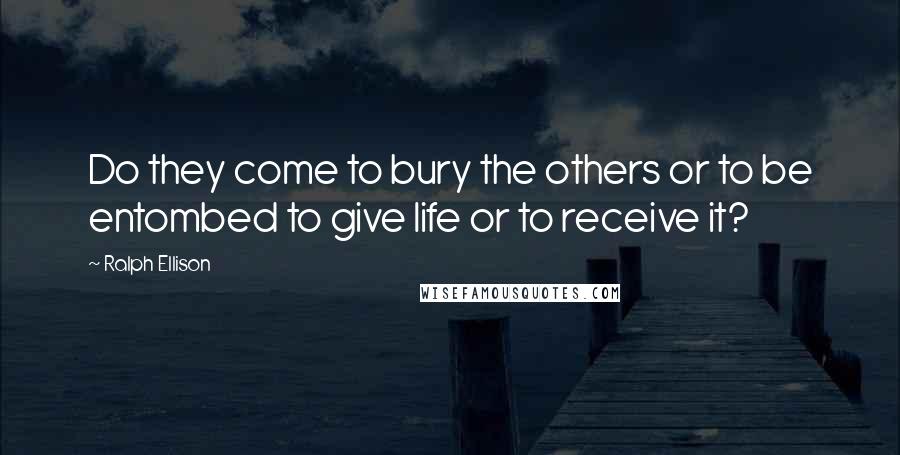 Ralph Ellison Quotes: Do they come to bury the others or to be entombed to give life or to receive it?