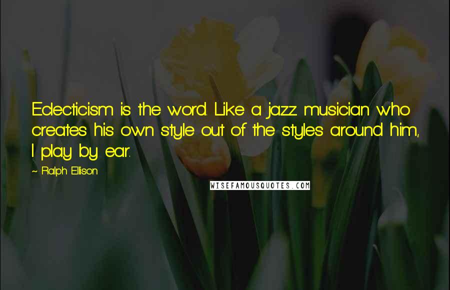 Ralph Ellison Quotes: Eclecticism is the word. Like a jazz musician who creates his own style out of the styles around him, I play by ear.