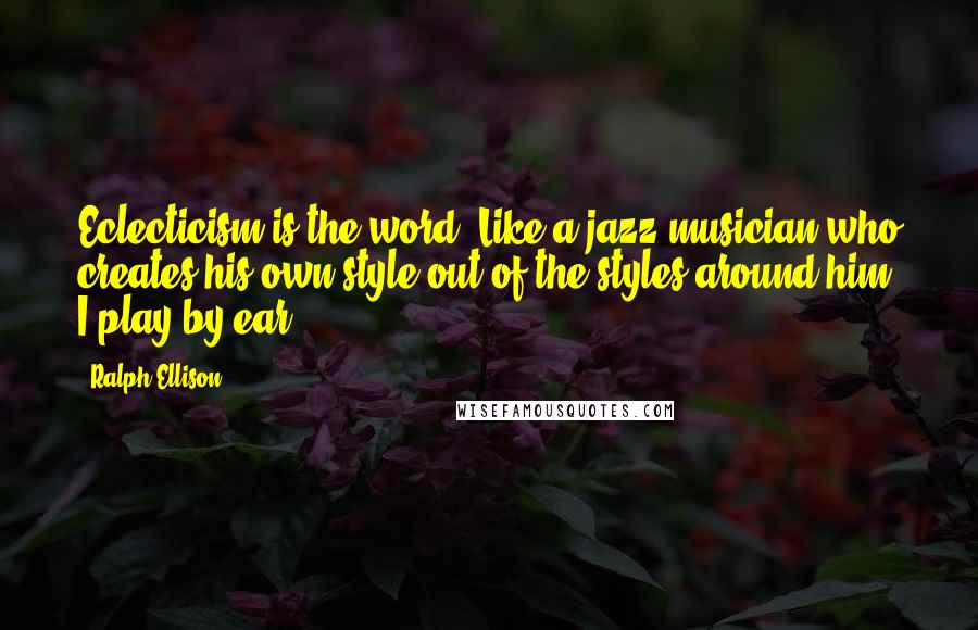 Ralph Ellison Quotes: Eclecticism is the word. Like a jazz musician who creates his own style out of the styles around him, I play by ear.