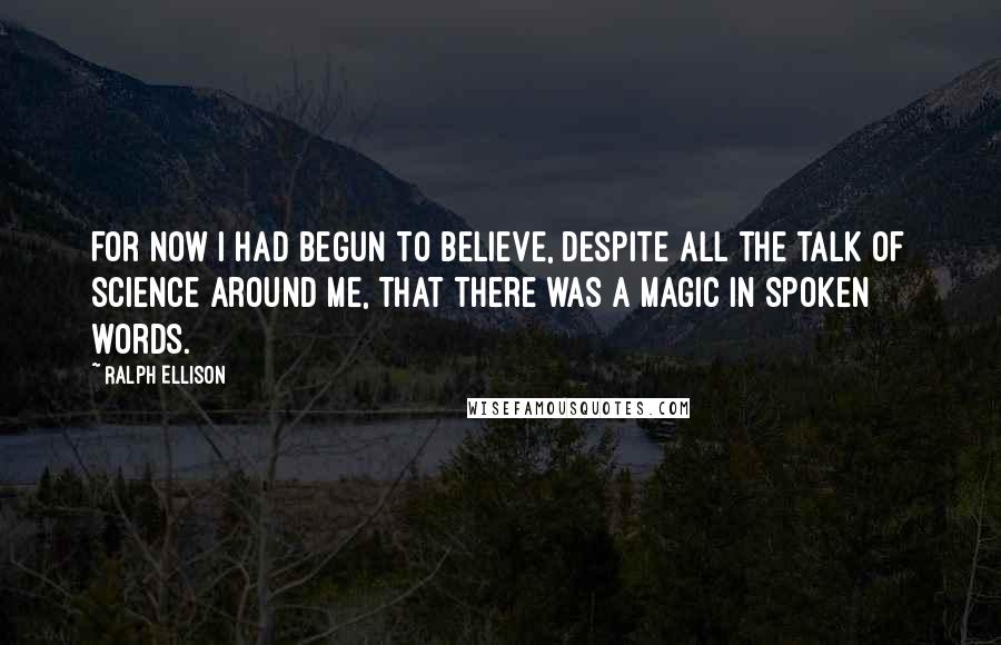 Ralph Ellison Quotes: For now I had begun to believe, despite all the talk of science around me, that there was a magic in spoken words.