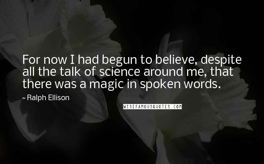 Ralph Ellison Quotes: For now I had begun to believe, despite all the talk of science around me, that there was a magic in spoken words.
