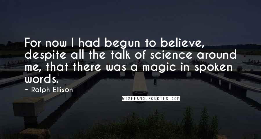 Ralph Ellison Quotes: For now I had begun to believe, despite all the talk of science around me, that there was a magic in spoken words.