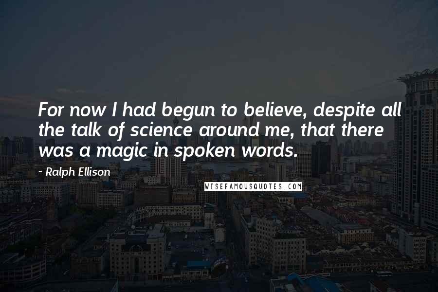 Ralph Ellison Quotes: For now I had begun to believe, despite all the talk of science around me, that there was a magic in spoken words.