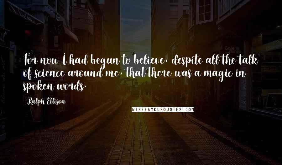 Ralph Ellison Quotes: For now I had begun to believe, despite all the talk of science around me, that there was a magic in spoken words.