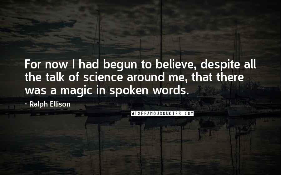 Ralph Ellison Quotes: For now I had begun to believe, despite all the talk of science around me, that there was a magic in spoken words.