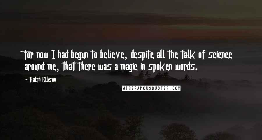 Ralph Ellison Quotes: For now I had begun to believe, despite all the talk of science around me, that there was a magic in spoken words.