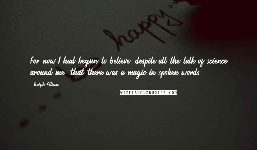 Ralph Ellison Quotes: For now I had begun to believe, despite all the talk of science around me, that there was a magic in spoken words.