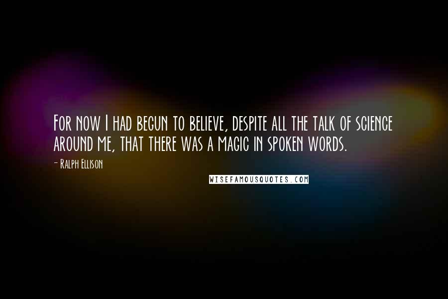 Ralph Ellison Quotes: For now I had begun to believe, despite all the talk of science around me, that there was a magic in spoken words.