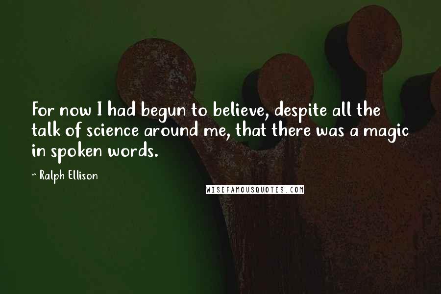 Ralph Ellison Quotes: For now I had begun to believe, despite all the talk of science around me, that there was a magic in spoken words.