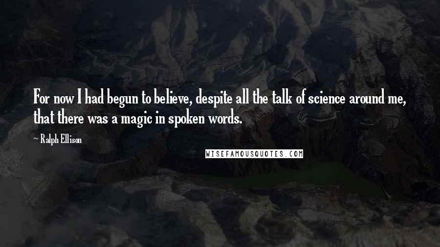 Ralph Ellison Quotes: For now I had begun to believe, despite all the talk of science around me, that there was a magic in spoken words.