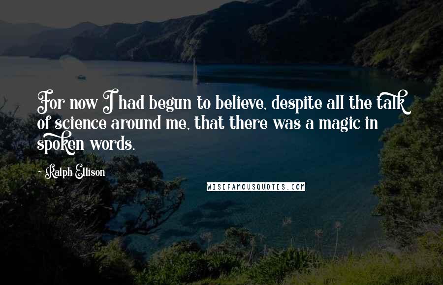 Ralph Ellison Quotes: For now I had begun to believe, despite all the talk of science around me, that there was a magic in spoken words.