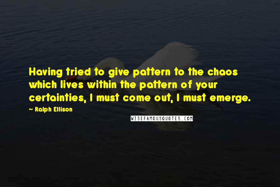 Ralph Ellison Quotes: Having tried to give pattern to the chaos which lives within the pattern of your certainties, I must come out, I must emerge.