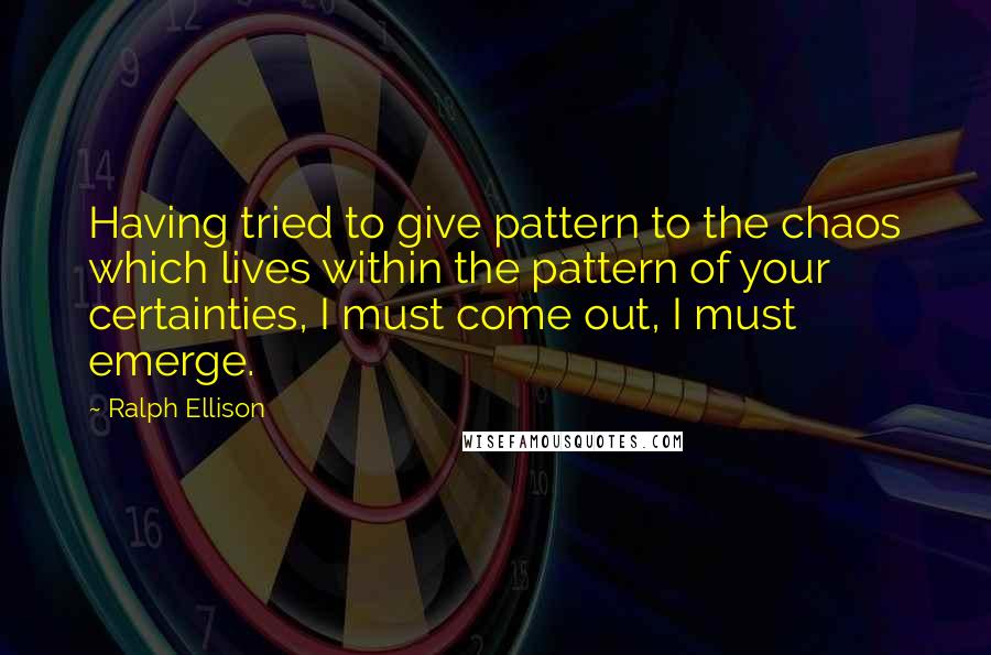 Ralph Ellison Quotes: Having tried to give pattern to the chaos which lives within the pattern of your certainties, I must come out, I must emerge.