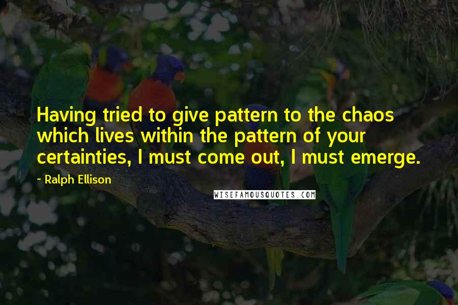 Ralph Ellison Quotes: Having tried to give pattern to the chaos which lives within the pattern of your certainties, I must come out, I must emerge.