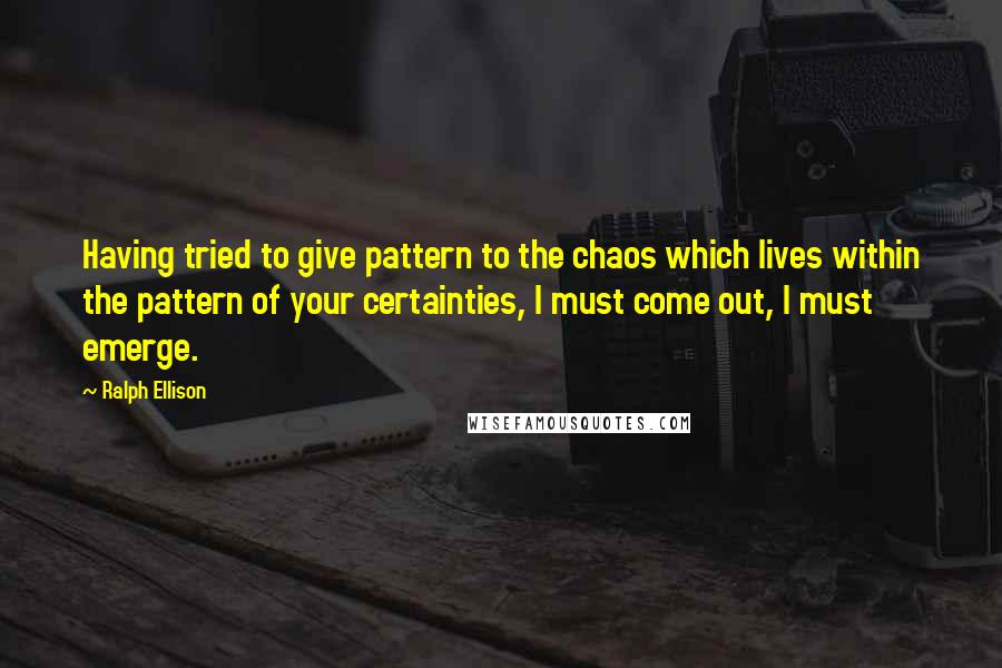 Ralph Ellison Quotes: Having tried to give pattern to the chaos which lives within the pattern of your certainties, I must come out, I must emerge.