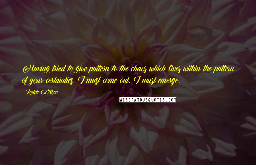 Ralph Ellison Quotes: Having tried to give pattern to the chaos which lives within the pattern of your certainties, I must come out, I must emerge.