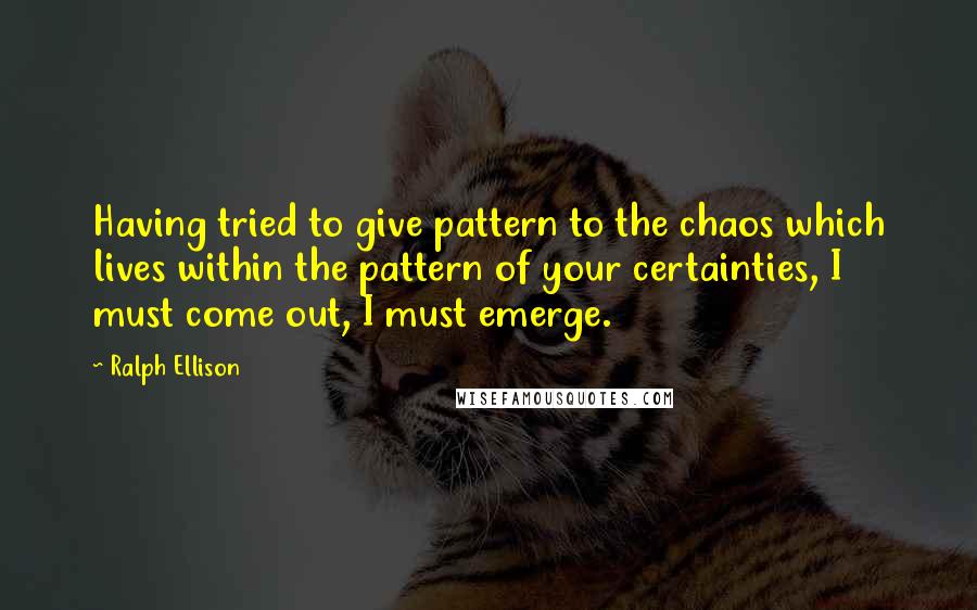 Ralph Ellison Quotes: Having tried to give pattern to the chaos which lives within the pattern of your certainties, I must come out, I must emerge.