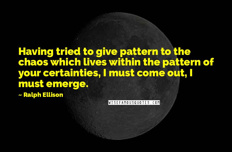 Ralph Ellison Quotes: Having tried to give pattern to the chaos which lives within the pattern of your certainties, I must come out, I must emerge.