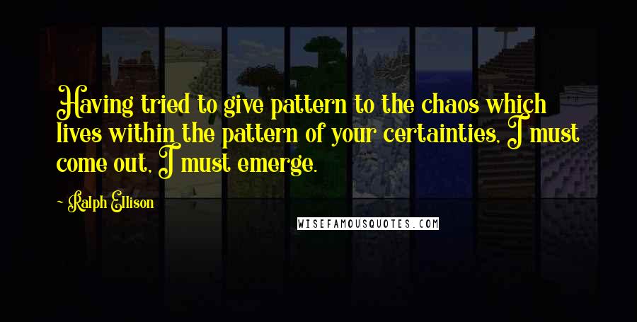 Ralph Ellison Quotes: Having tried to give pattern to the chaos which lives within the pattern of your certainties, I must come out, I must emerge.