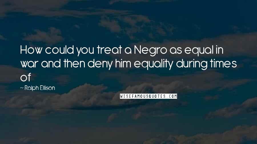 Ralph Ellison Quotes: How could you treat a Negro as equal in war and then deny him equality during times of